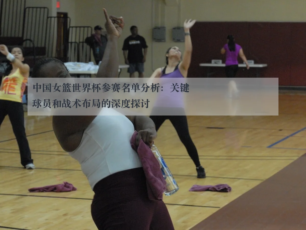 中国女篮世界杯参赛名单分析：关键球员和战术布局的深度探讨 - ky.ccAPP